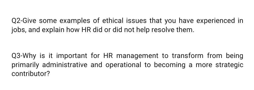 Q2-Give some examples of ethical issues that you have experienced in
jobs, and explain how HR did or did not help resolve them.
Q3-Why is it important for HR management to transform from being
primarily administrative and operational to becoming a more strategic
contributor?
