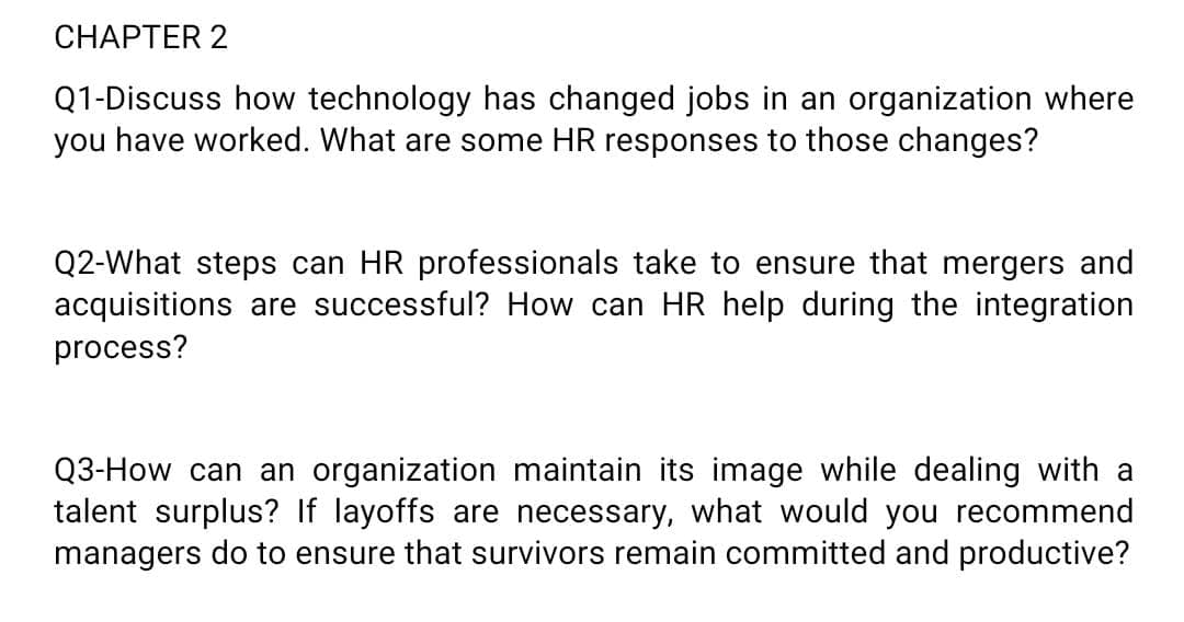 CHAPTER 2
Q1-Discuss how technology has changed jobs in an organization where
you have worked. What are some HR responses to those changes?
Q2-What steps can HR professionals take to ensure that mergers and
acquisitions are successful? How can HR help during the integration
process?
Q3-How can an organization maintain its image while dealing with a
talent surplus? If layoffs are necessary, what would you recommend
managers do to ensure that survivors remain committed and productive?
