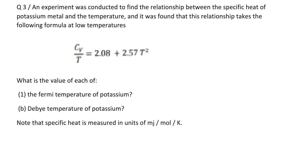 Q3/ An experiment was conducted to find the relationship between the specific heat of
potassium metal and the temperature, and it was found that this relationship takes the
following formula at low temperatures
= 2.08 + 2.57 T2
What is the value of each of:
(1) the fermi temperature of potassium?
(b) Debye temperature of potassium?
Note that specific heat is measured in units of mj / mol / K.
