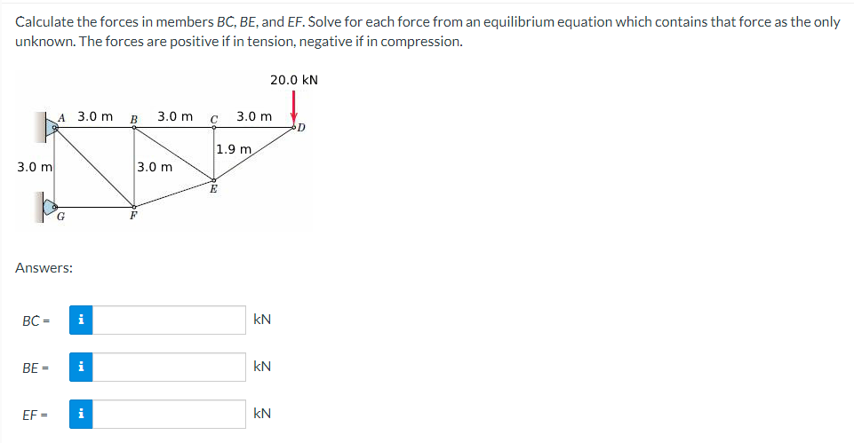 Calculate the forces in members BC, BE, and EF. Solve for each force from an equilibrium equation which contains that force as the only
unknown. The forces are positive if in tension, negative if in compression.
3.0 m
BC=
Answers:
BE=
A 3.0 m
EF=
G
i
i
i
B
3.0 m
3.0 m
F
1.9 m
E
3.0 m
20.0 KN
KN
KN
kN
D
