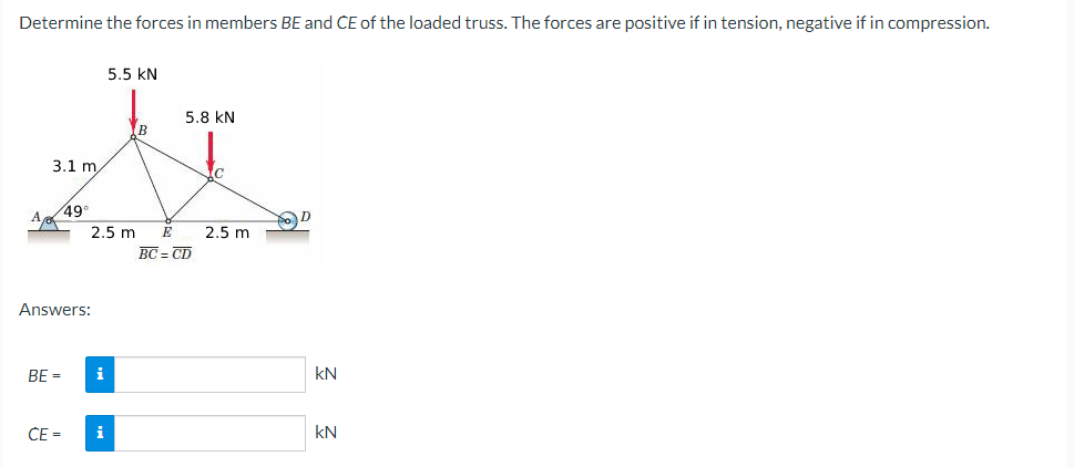 Determine the forces in members BE and CE of the loaded truss. The forces are positive if in tension, negative if in compression.
3.1 m/
Ap
49°
2.5 m E
Answers:
BE = i
5.5 KN
CE= i
5.8 KN
BC=CD
ic
2.5 m
POD
KN
KN