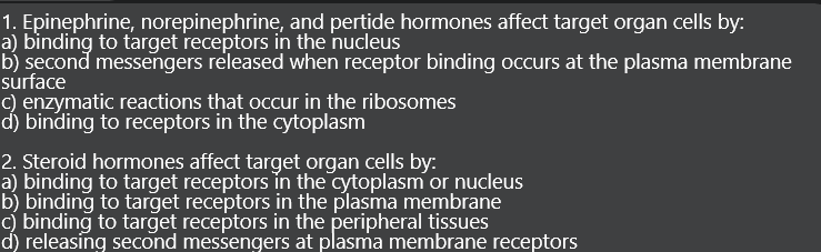 1. Epinephrine, norepinephrine, and pertide hormones affect target organ cells by:
a) bìnding to target receptors in the nucleus
b) second messengers released when receptor binding occurs at the plasma membrane
surface
c) enzymatic reactions that occur in the ribosomes
d) binding to receptors in the cytoplasm
2. Steroid hormones affect target organ cells by:
a) binding to target receptors in the cytoplasm or nucleus
b) binding to target receptors in the plasma membrane
c) binding to target receptors in the peripheral tissues
d) releasing second messengers at plasma membrane receptors
