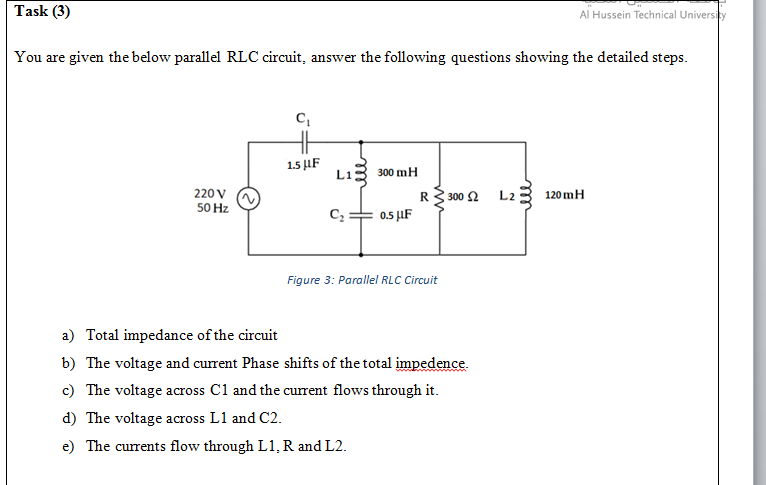 Task (3)
Al Hussein Technical University
You are given the below parallel RLC circuit, answer the following questions showing the detailed steps.
1.5 μF
Lis 300 mH
220 V
R3 300 2
L2
120 mH
50 Hz
0.5 µF
Figure 3: Parallel RLC Circuit
a) Total impedance of the circuit
b) The voltage and current Phase shifts of the total impedence.
c) The voltage across C1 and the current flows through it.
d) The voltage across L1 and C2.
e) The currents flow through L1, R and L2.
