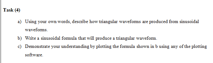 Task (4)
a) Using your own words, describe how triangular waveforms are produced from sinusoidal
waveforms.
b) Write a sinusoidal formula that will produce a triangular waveform.
c) Demonstrate your understanding by plotting the formula shown in b using any of the plotting
software.
