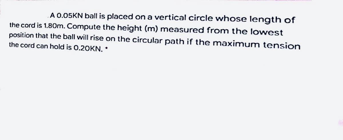 A 0.05KN ball is placed on a vertical circle whose length of
the cord is 1.80m. Compute the height (m) measured from the lowest
position that the ball will rise on the circular path if the maximum tension
the cord can hold is 0.2OKN. *
