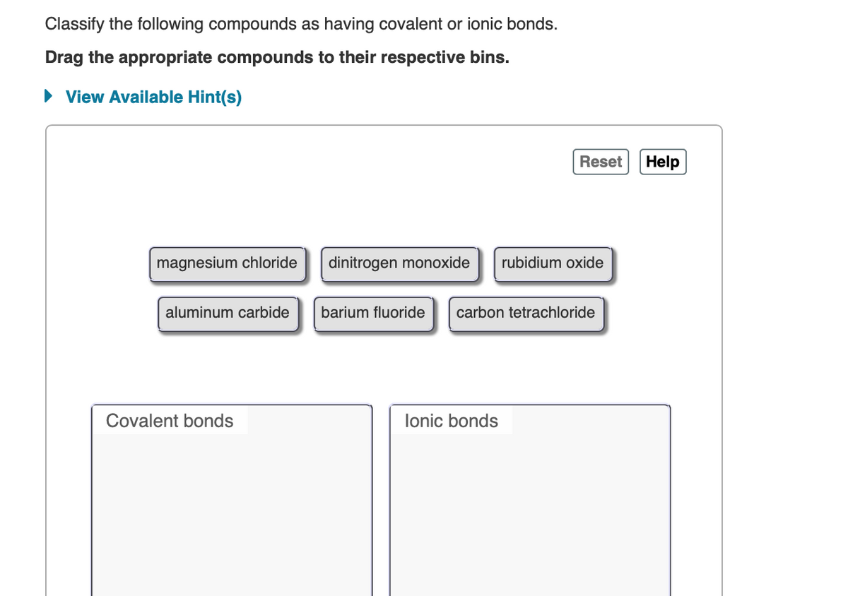 Classify the following compounds as having covalent or ionic bonds.
Drag the appropriate compounds to their respective bins.
• View Available Hint(s)
Reset
Help
magnesium chloride
dinitrogen monoxide
rubidium oxide
aluminum carbide
barium fluoride
carbon tetrachloride
Covalent bonds
lonic bonds
