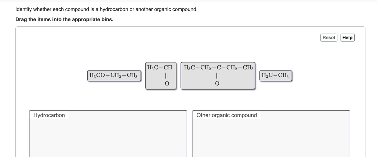 Identify whether each compound is a hydrocarbon or another organic compound.
Drag the items into the appropriate bins.
Reset
Help
H3C-CH
||
H3C- CH, – C- CH2 – CH3
H;CO– CH2 – CH3
||
H3C- CH3
Hydrocarbon
Other organic compound
