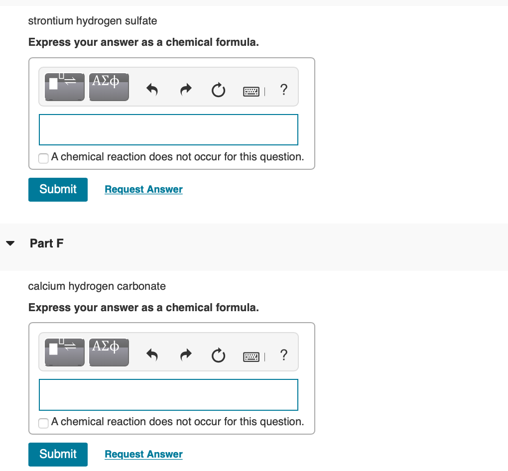 strontium hydrogen sulfate
Express your answer as a chemical formula.
?
A chemical reaction does not occur for this question.
Submit
Request Answer
Part F
calcium hydrogen carbonate
Express your answer as a chemical formula.
ΑΣφ.
?
A chemical reaction does not occur for this question.
Submit
Request Answer
