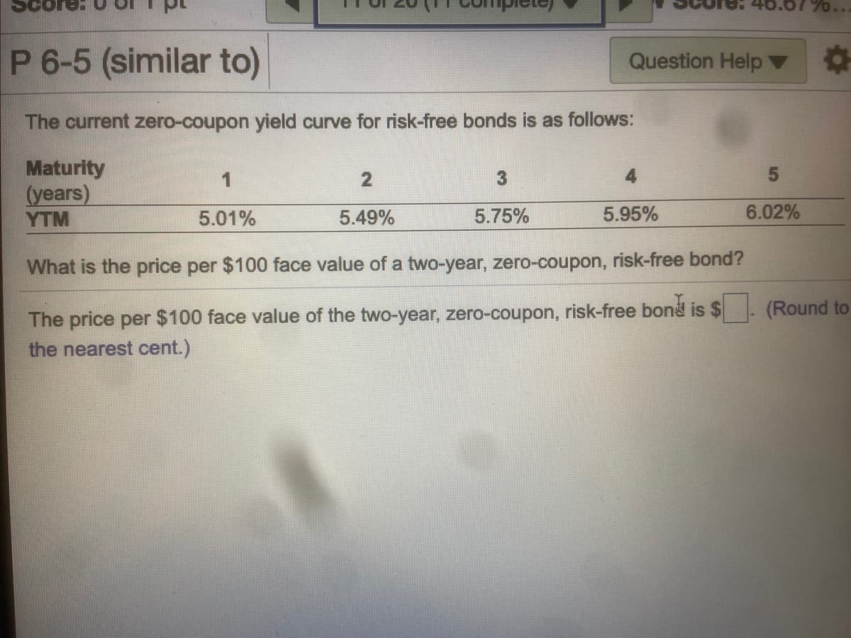 0..
P 6-5 (similar to)
Question Help
The current zero-coupon yield curve for risk-free bonds is as follows:
Maturity
(years)
YTM
1
5.01%
5.49%
5.75%
5.95%
6.02%
What is the price per $100 face value of a two-year, zero-coupon, risk-free bond?
The price per $100 face value of the two-year, zero-coupon, risk-free bond is $
the nearest cent.)
(Round to
