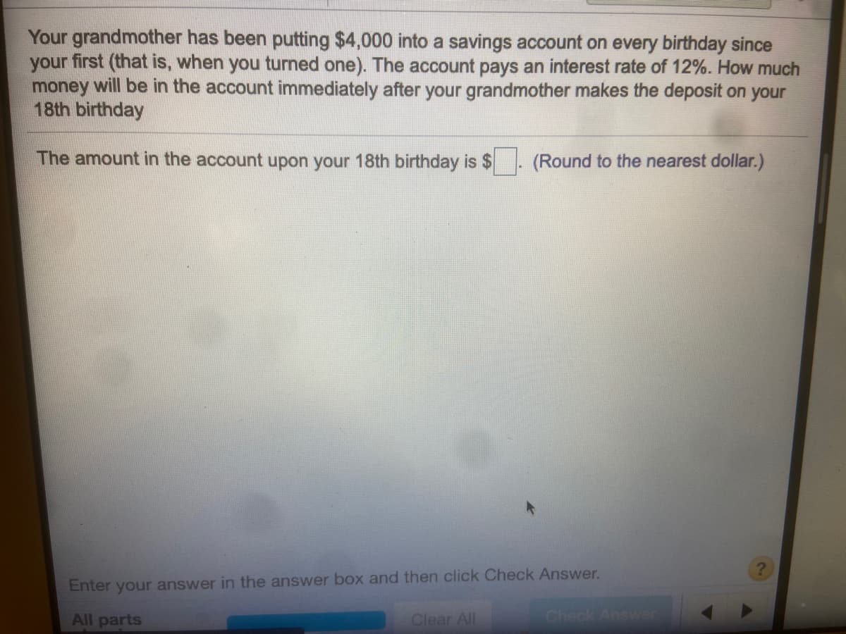 Your grandmother has been putting $4,000 into a savings account on every birthday since
your first (that is, when you turned one). The account pays an interest rate of 12%. How much
money will be in the account immediately after your grandmother makes the deposit on your
18th birthday
The amount in the account upon your 18th birthday is $
(Round to the nearest dollar.)
Enter your answer in the answer box and then click Check Answer.
All parts
Clear All
Check Answer

