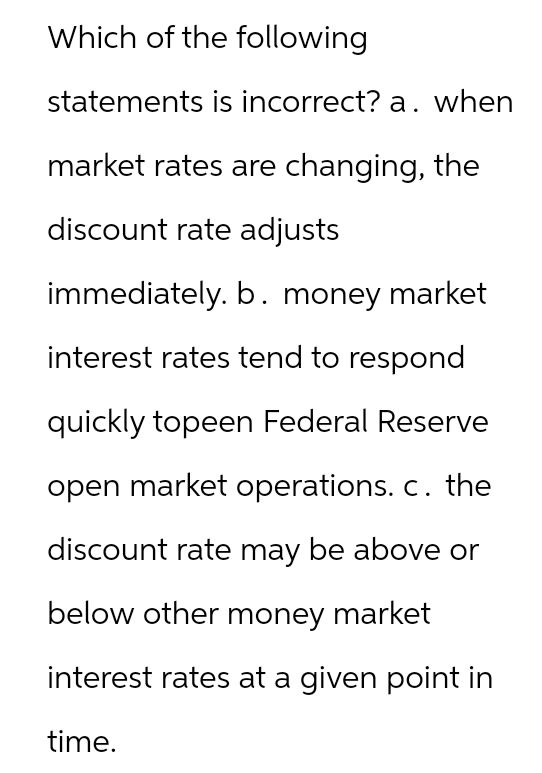 Which of the following
statements is incorrect? a. when
market rates are changing, the
discount rate adjusts
immediately. b. money market
interest rates tend to respond
quickly topeen Federal Reserve
open market operations. c. the
discount rate may be above or
below other money market
interest rates at a given point in
time.
