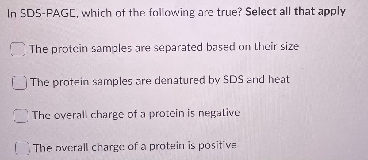 In SDS-PAGE, which of the following are true? Select all that apply
The protein samples are separated based on their size
The protein samples are denatured by SDS and heat
The overall charge of a protein is negative
The overall charge of a protein is positive
