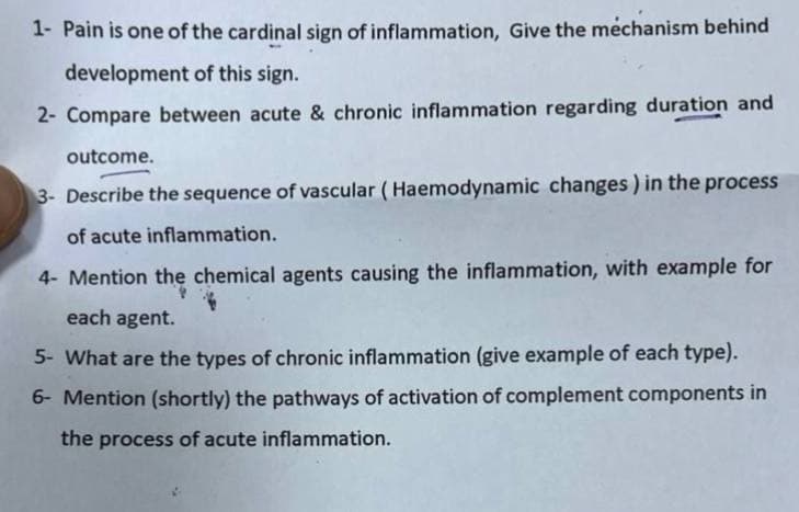 1- Pain is one of the cardinal sign of inflammation, Give the mechanism behind
development of this sign.
2- Compare between acute & chronic inflammation regarding duration and
outcome.
3- Describe the sequence of vascular (Haemodynamic changes) in the process
of acute inflammation.
4- Mention the chemical agents causing the inflammation, with example for
each agent.
5- What are the types of chronic inflammation (give example of each type).
6- Mention (shortly) the pathways of activation of complement components in
the process of acute inflammation.