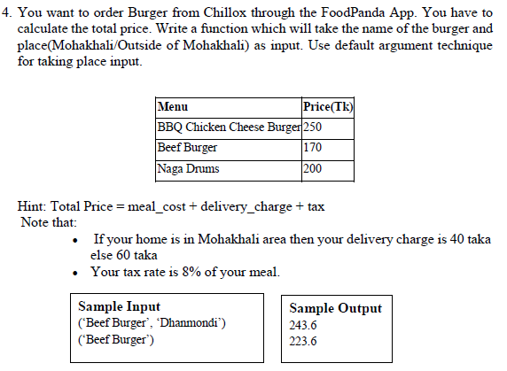 4. You want to order Burger from Chillox through the FoodPanda App. You have to
calculate the total price. Write a function which will take the name of the burger and
place(Mohakhali/Outside of Mohakhali) as input. Use default argument technique
for taking place input.
Price(Tk)
Menu
BBQ Chicken Cheese Burger 250
Beef Burger
Naga Drums
170
200
Hint: Total Price = meal_cost + delivery_charge + tax
Note that:
• If your home is in Mohakhali area then your delivery charge is 40 taka
else 60 taka
• Your tax rate is 8% of your meal.
Sample Input
('Beef Burger', 'Dhanmondi")
('Beef Burger')
Sample Output
243.6
223.6
