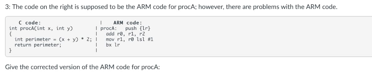 3: The code on the right is supposed to be the ARM code for procA; however, there are problems with the ARM code.
C code:
int procA(int x, int y)
{
int perimeter = (x + y) * 2; I
return perimeter;
}
ARM code:
I procA:
add rø, r1, r2
mov r1, rø lsl #1
bx lr
push {lr}
Give the corrected version of the ARM code for procA:

