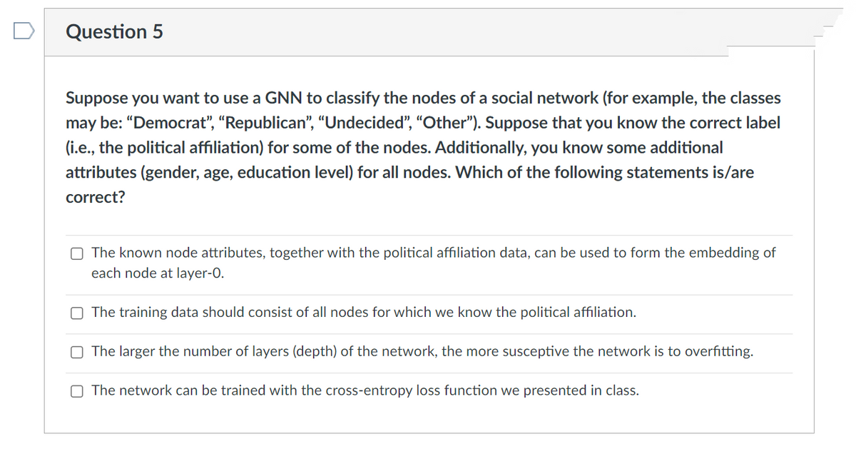 Question 5
Suppose you want to use a GNN to classify the nodes of a social network (for example, the classes
may be: "Democrat", "Republican", “Undecided", "Other"). Suppose that you know the correct label
(i.e., the political affiliation) for some of the nodes. Additionally, you know some additional
attributes (gender, age, education level) for all nodes. Which of the following statements is/are
correct?
The known node attributes, together with the political affiliation data, can be used to form the embedding of
each node at layer-O.
O The training data should consist of all nodes for which we know the political affiliation.
O The larger the number of layers (depth) of the network, the more susceptive the network is to overfitting.
O The network can be trained with the cross-entropy loss function we presented in class.
