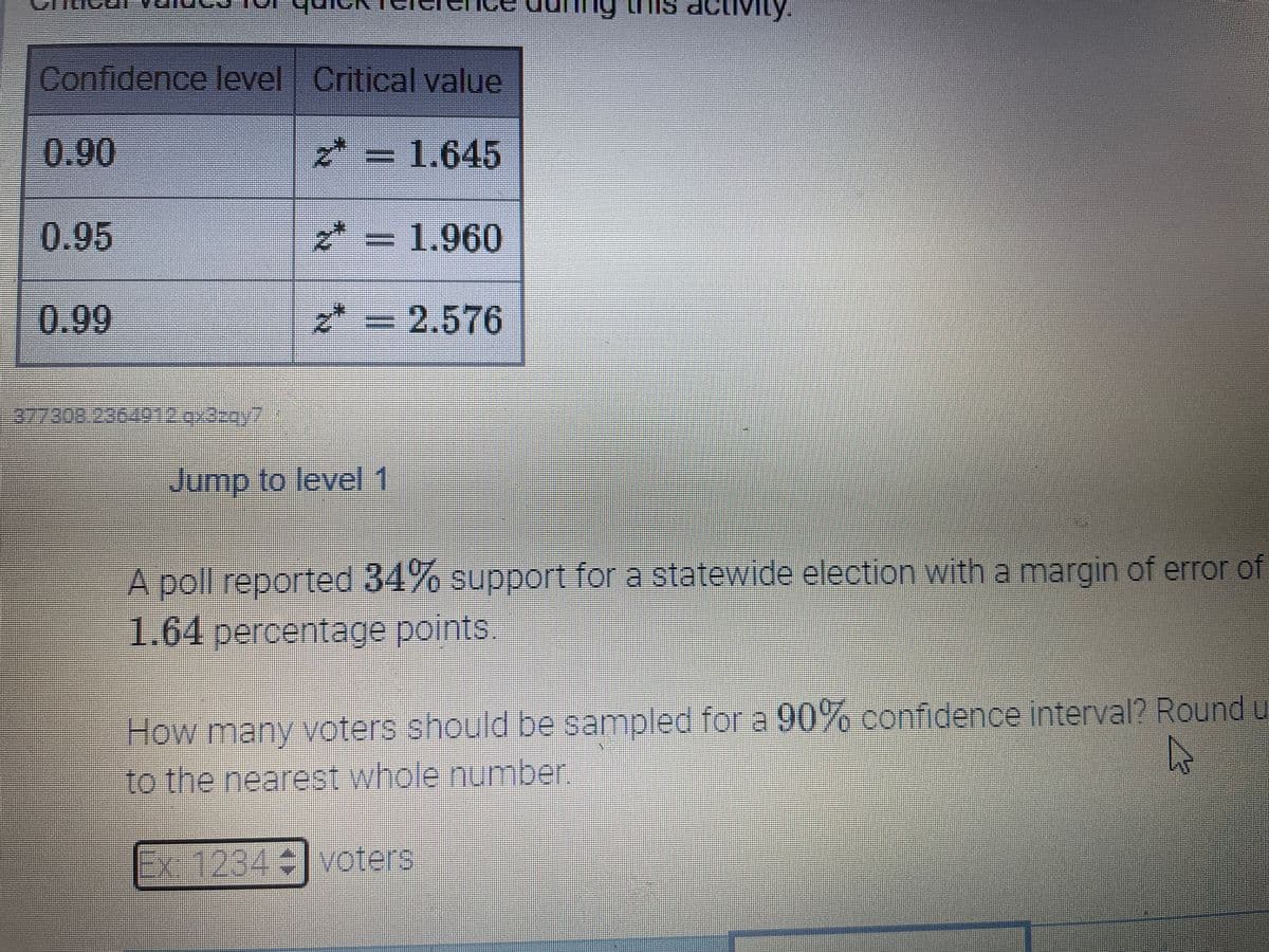 LI TIs activiy.
Mity.
Confidence level Critical value
0.90
メ= 1.645
0.95
* =
3D1.960
*:
0.99
=D2.576
Jump to level 1
A poll reported 34% support for a statewide election witha margin of error of
1.64percentage points
How many voters should be sampled for a 90% confidence interval? Round y
to the nearest whole number
Ex-1234 voters
