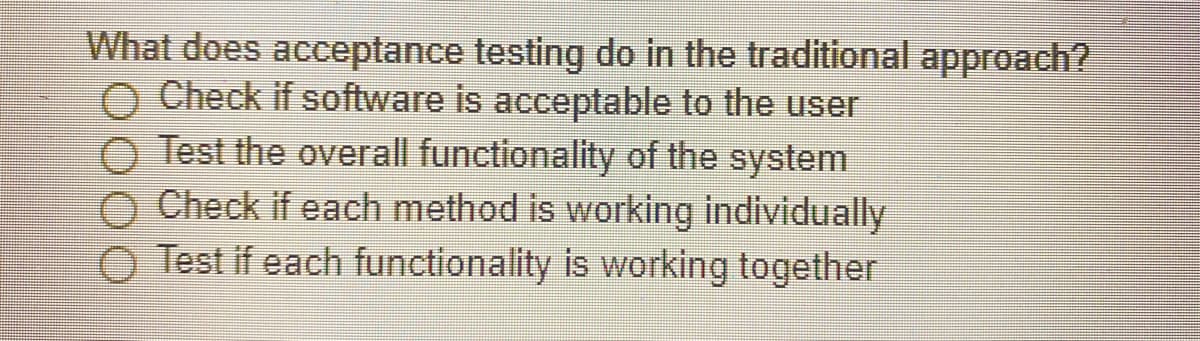 What does acceptance testing do in the traditional approach?
O Check if software is acceptable to the user
O Test the overall functionality of the system
Check if each method is working individually
Test if each functionality is working together
