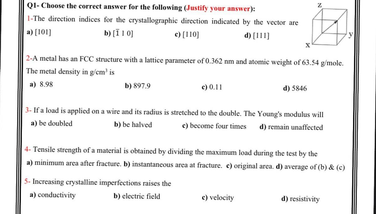 Q1- Choose the correct answer for the following (Justify your answer):
1-The direction indices for the crystallographic direction indicated by the vector are
a) [101]
b) [ī 1 0]
c) [110]
d) [111]
X
2-A metal has an FCC structure with a lattice parameter of 0.362 nm and atomic weight of 63.54 g/mole.
The metal density in g/cm3 is
a) 8.98
b) 897.9
c) 0.11
d) 5846
3- If a load is applied on a wire and its radius is stretched to the double. The Young's modulus will
a) be doubled
b) be halved
c) become four times
d) remain unaffected
4- Tensile strength of a material is obtained by dividing the maximum load during the test by the
a) minimum area after fracture. b) instantaneous area at fracture. c) original area. d) average of (b) & (c)
5- Increasing crystalline imperfections raises the
a) conductivity
b) electric field
c) velocity
d) resistivity
