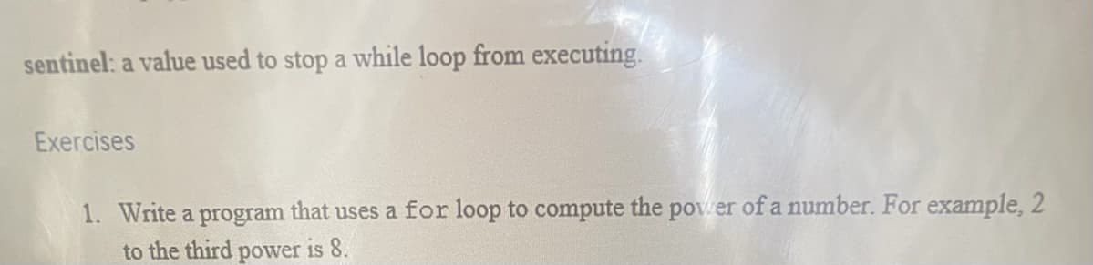 sentinel: a value used to stop a while loop from executing.
Exercises
1. Write a program that uses a for loop to compute the power of a number. For example, 2
to the third power is 8.