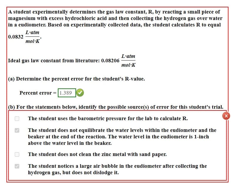 A student experimentally determines the gas law constant, R, by reacting a small piece of
magnesium with excess hydrochloric acid and then collecting the hydrogen gas over water
in a eudiometer. Based on experimentally collected data, the student calculates R to equal
L'atm
0.0832
mol·K
L'atm
Ideal gas law constant from literature: 0.08206
mol·K
(a) Determine the percent error for the student's R-value.
Percent error =|1.389
(b) For the statements below, identify the possible source(s) of error for this student's trial.
The student uses the barometric pressure for the lab to calculate R.
The student does not equilibrate the water levels within the eudiometer and the
beaker at the end of the reaction. The water level in the eudiometer is 1-inch
above the water level in the beaker.
The student does not clean the zinc metal with sand paper.
The student notices a large air bubble in the eudiometer after collecting the
hydrogen gas, but does not dislodge it.

