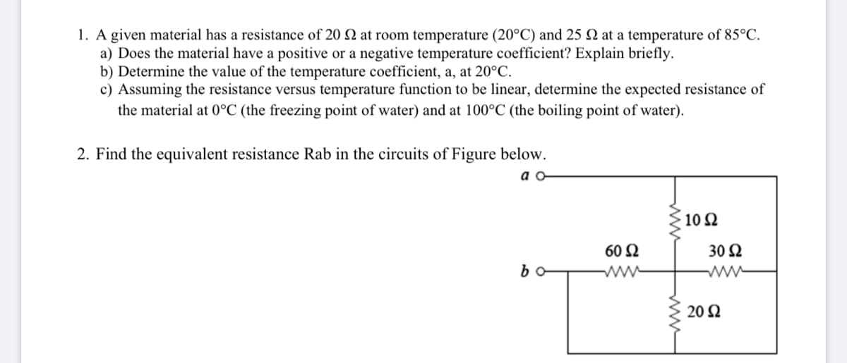 1. A given material has a resistance of 20 Q at room temperature (20°C) and 25 Q at a temperature of 85°C.
a) Does the material have a positive or a negative temperature coefficient? Explain briefly.
b) Determine the value of the temperature coefficient, a, at 20°C.
c) Assuming the resistance versus temperature function to be linear, determine the expected resistance of
the material at 0°C (the freezing point of water) and at 100°C (the boiling point of water).
2. Find the equivalent resistance Rab in the circuits of Figure below.
a o
10 Ω
60 Ω
30 Q
b
20 Ω
