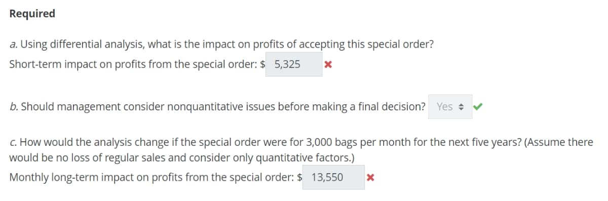 Required
a. Using differential analysis, what is the impact on profits of accepting this special order?
Short-term impact on profits from the special order: $ 5,325 X
b. Should management consider nonquantitative issues before making a final decision? Yes
c. How would the analysis change if the special order were for 3,000 bags per month for the next five years? (Assume there
would be no loss of regular sales and consider only quantitative factors.)
Monthly long-term impact on profits from the special order: $ 13,550 X
