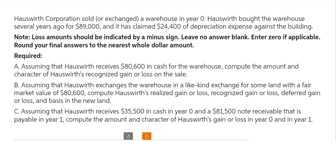 Hauswirth Corporation sold (or exchanged) a warehouse in year O. Hauswirth bought the warehouse
several years ago for $89,000, and it has claimed $24,400 of depreciation expense against the building.
Note: Loss amounts should be indicated by a minus sign. Leave no answer blank. Enter zero if applicable.
Round your final answers to the nearest whole dollar amount.
Required:
A. Assuming that Hauswirth receives $80,600 in cash for the warehouse, compute the amount and
character of Hauswirth's recognized gain or loss on the sale.
B. Assuming that Hauswirth exchanges the warehouse in a like-kind exchange for some land with a fair
market value of $80,600, compute Hauswirth's realized gain or loss, recognized gain or loss, deferred gain
or loss, and basis in the new land.
C. Assuming that Hauswirth receives $35,500 in cash in year 0 and a $81,500 note receivable that is
payable in year 1, compute the amount and character of Hauswirth's gain or loss in year 0 and in year 1.
c