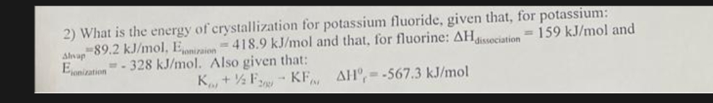 2) What is the energy of crystallization for potassium fluoride, given that, for potassium:
-89.2 kJ/mol, Eonizaion=418.9 kJ/mol and that, for fluorine: AH dissociation = 159 kJ/mol and
=-328 kJ/mol. Also given that:
Alvap
Eonization
K+F KF
AH-567.3 kJ/mol