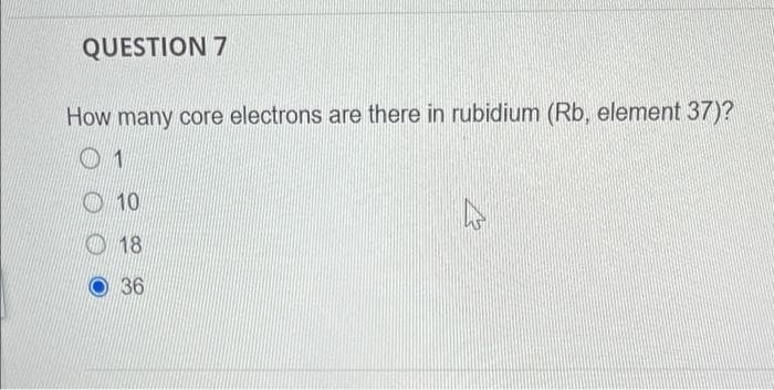 QUESTION 7
How many core electrons are there in rubidium (Rb, element 37)?
1
10
18
36