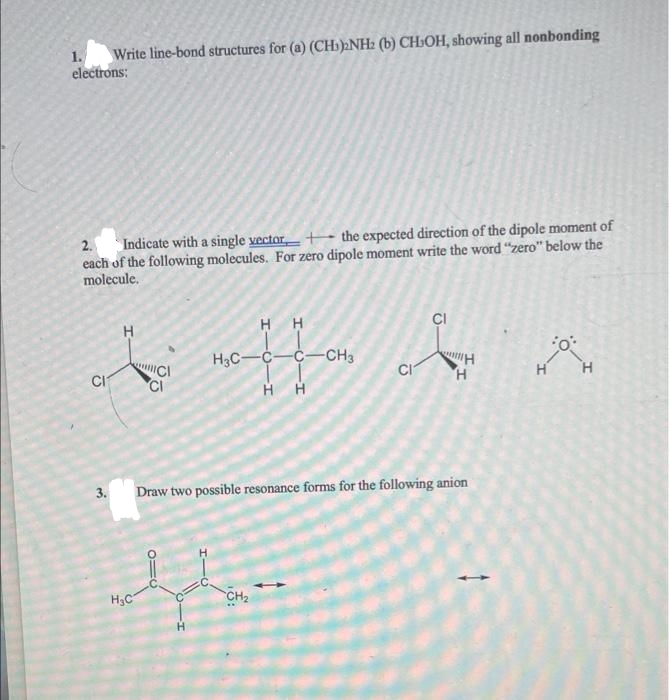 1. Write line-bond structures for (a) (CH)2NH2 (b) CHIOH, showing all nonbonding
electrons:
2. Indicate with a single vector
the expected direction of the dipole moment of
each of the following molecules. For zero dipole moment write the word "zero" below the
molecule.
CI
HH
H
noffen
H3C C C CH3
C
CI
H
H
H
H H
Draw two possible resonance forms for the following anion
CI
whahan
H₂C
CH2
H