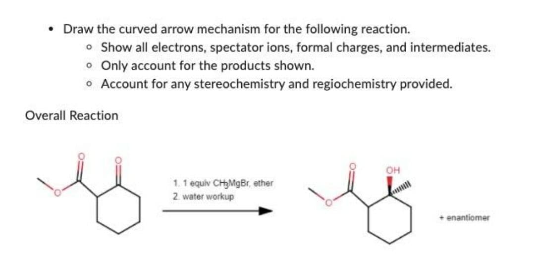 • Draw the curved arrow mechanism for the following reaction.
o Show all electrons, spectator ions, formal charges, and intermediates.
o Only account for the products shown.
• Account for any stereochemistry and regiochemistry provided.
Overall Reaction
1. 1 equiv CH₂MgBr, ether
2 water workup
OH
+ enantiomer