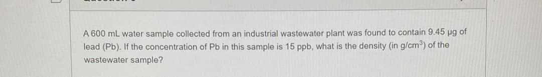 A 600 mL water sample collected from an industrial wastewater plant was found to contain 9.45 µg of
lead (Pb). If the concentration of Pb in this sample is 15 ppb, what is the density (in g/cm³) of the
wastewater sample?