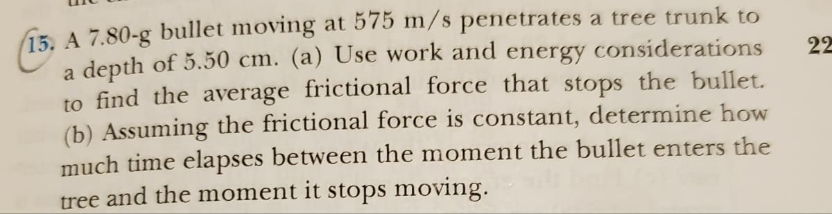 15. A 7.80-g bullet moving at 575 m/s penetrates a tree trunk to
a depth of 5.50 cm. (a) Use work and energy considerations
to find the average frictional force that stops the bullet.
(b) Assuming the frictional force is constant, determine how
much time elapses between the moment the bullet enters the
tree and the moment it stops moving.
22