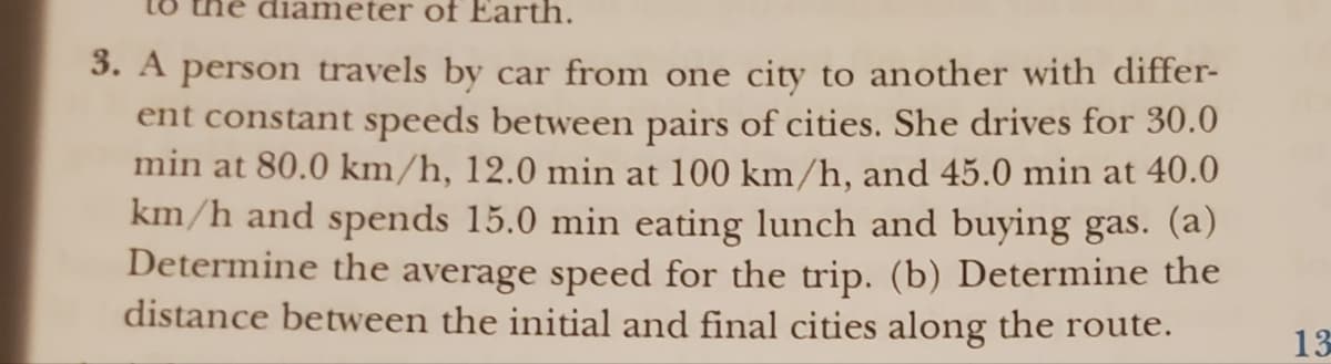 le diameter of Earth.
3. A person travels by car from one city to another with differ-
ent constant speeds between pairs of cities. She drives for 30.0
min at 80.0 km/h, 12.0 min at 100 km/h, and 45.0 min at 40.0
km/h and spends 15.0 min eating lunch and buying gas. (a)
Determine the average speed for the trip. (b) Determine the
distance between the initial and final cities along the route.
13