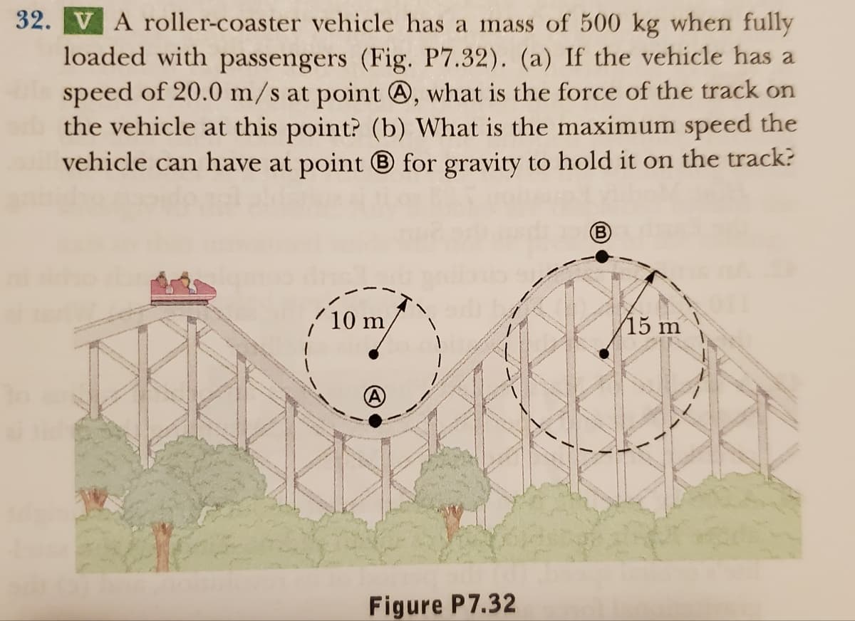 32. V A roller-coaster vehicle has a mass of 500 kg when fully
loaded with passengers (Fig. P7.32). (a) If the vehicle has a
speed of 20.0 m/s at point , what is the force of the track on
the vehicle at this point? (b) What is the maximum speed the
vehicle can have at point for gravity to hold it on the track?
10 m
Figure P7.32
15 m