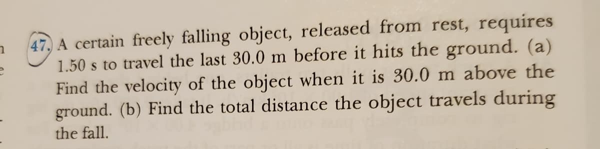 1
P
47. A certain freely falling object, released from rest, requires
1.50 s to travel the last 30.0 m before it hits the ground. (a)
Find the velocity of the object when it is 30.0 m above the
ground. (b) Find the total distance the object travels during
the fall.