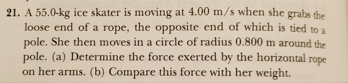 21. A 55.0-kg ice skater is moving at 4.00 m/s when she grabs the
loose end of a rope, the opposite end of which is tied to a
pole. She then moves in a circle of radius 0.800 m around the
pole. (a) Determine the force exerted by the horizontal rope
on her arms. (b) Compare this force with her weight.