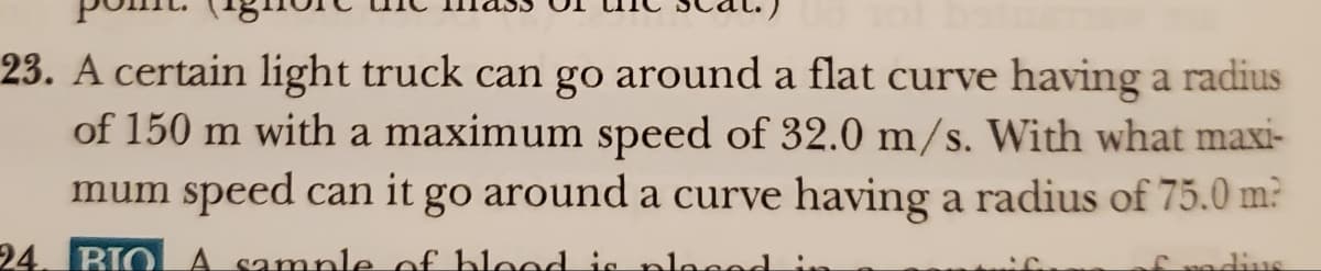 23. A certain light truck can go around a flat curve having a radius
of 150 m with a maximum speed of 32.0 m/s. With what maxi-
mum speed can it go around a curve having a radius of 75.0 m?
24. BIO A sample of blood is placed
£ radius