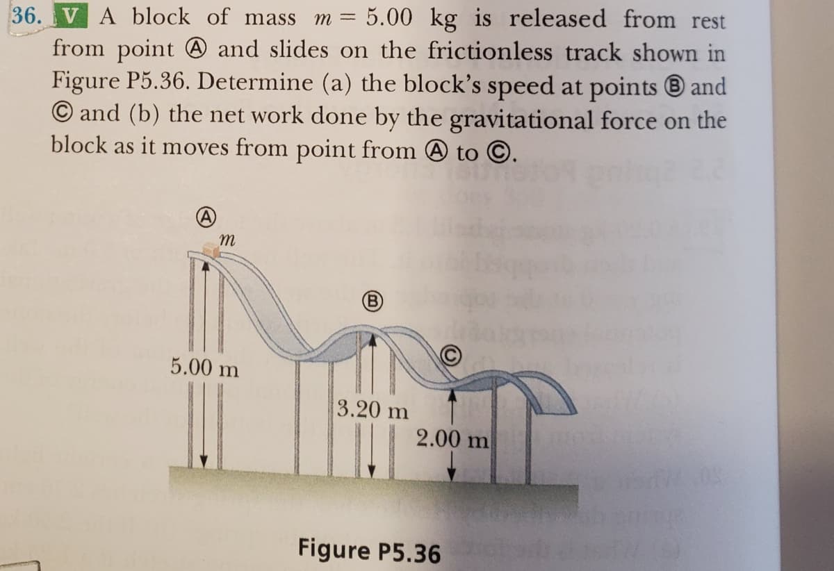 36. V A block of mass m = 5.00 kg is released from rest
from point and slides on the frictionless track shown in
Figure P5.36. Determine (a) the block's speed at points and
O and (b) the net work done by the gravitational force on the
block as it moves from point from A to Ⓒ.
m
5.00 m
(B)
3.20 m
2.00 m
Figure P5.36