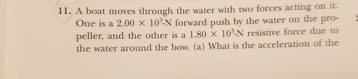 11. A boat moves through the water with two forces acting on it.
One is a 2.00 × 10³-N forward push by the water on the pro-
peller, and the other is a 1.80 × 10³-N resistive force due to
the water around the bow. (a) What is the acceleration of the