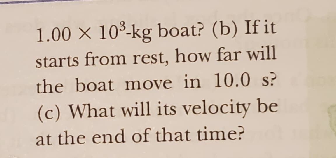 1.00 × 10³-kg boat? (b) If it
starts from rest, how far will
the boat move in 10.0 s?
(c) What will its velocity be
at the end of that time?
