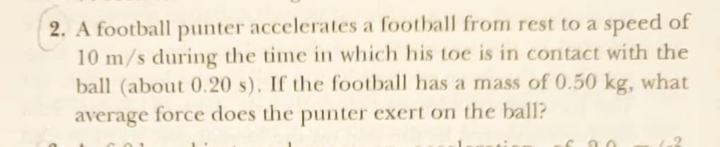 2. A football punter accelerates a football from rest to a speed of
10 m/s during the time in which his toe is in contact with the
ball (about 0.20 s). If the football has a mass of 0.50 kg, what
average force does the punter exert on the ball?
690