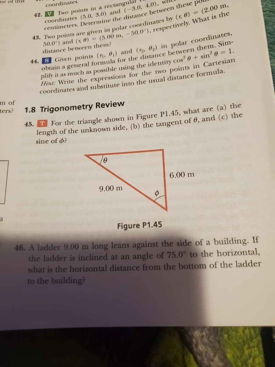 me of this
m of
ters?
a
coordinates.
42. V Two points in a rectangula
(2.00 m,
coordinates (5.0, 3.0) and (-3.0, 4.0),
centimeters. Determine the distance between these po
43. Two points are given in polar coordinates by (r, 0)
50.0°) and (1; 0) = (5.00 m, -50.0°), respectively. What is the
distance between them?
44. S Given points (₁, 0₁) and (12, 02) in polar coordinates,
obtain a general formula for the distance between them. Sim-
plify it as much as possible using the identity cos² 0 + sin² 0 = 1.
Hint: Write the expressions for the two points in Cartesian
coordinates and substitute into the usual distance formula.
1.8 Trigonometry Review
45.
T For the triangle shown in Figure P1.45, what are (a) the
length of the unknown side, (b) the tangent of 0, and (c) the
sine of o?
0
9.00 m
Ø
6.00 m
Figure P1.45
46. A ladder 9.00 m long leans against the side of a building. If
the ladder is inclined at an angle of 75.0° to the horizontal,
what is the horizontal distance from the bottom of the ladder
to the building?