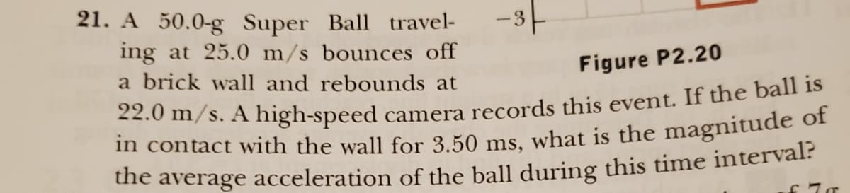 21. A 50.0-g Super Ball travel-
ing at 25.0 m/s bounces off
a brick wall and rebounds at
-3--
Figure P2.20
22.0 m/s. A high-speed camera records this event. If the ball is
in contact with the wall for 3.50 ms, what is the magnitude of
the average acceleration of the ball during this time interval?