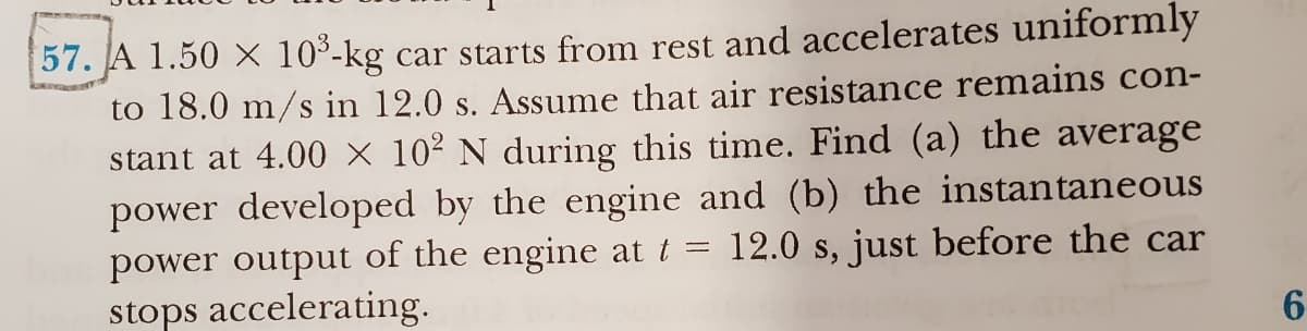 57. A 1.50 × 10³-kg car starts from rest and accelerates uniformly
to 18.0 m/s in 12.0 s. Assume that air resistance remains con-
stant at 4.00 × 10² N during this time. Find (a) the average
power developed by the engine and (b) the instantaneous
power output of the engine at t = 12.0 s, just before the car
stops accelerating.
6