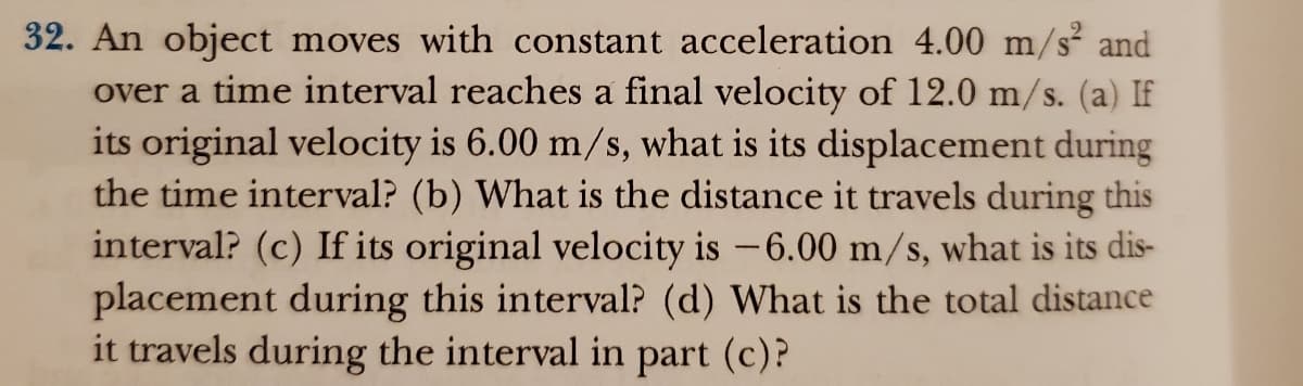 32. An object moves with constant acceleration 4.00 m/s² and
over a time interval reaches a final velocity of 12.0 m/s. (a) If
its original velocity is 6.00 m/s, what is its displacement during
the time interval? (b) What is the distance it travels during this
interval? (c) If its original velocity is -6.00 m/s, what is its dis-
placement during this interval? (d) What is the total distance
it travels during the interval in part (c)?