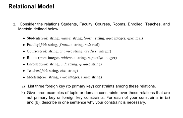 Relational Model
2. Consider the relations Students, Faculty, Courses, Rooms, Enrolled, Teaches, and
Meetsln defined below.
• Students(sid: string, name: string, login: string, age: integer, gpa: real)
• Faculty(fid: string, fname: string, sal: real)
• Courses(cid: string, cname: string, credits: integer)
• Rooms(rno: integer, address: string, capacity: integer)
• Enrolled(sid: string, cid: string, grade: string)
• Teaches(fid: string, cid: string)
• MeetsIn(cid: string, rno: integer, time: string)
a) List three foreign key (to primary key) constraints among these relations.
b) Give three examples of tuple or domain constraints over these relations that are
not primary key or foreign key constraints. For each of your constraints in (a)
and (b), describe in one sentence why your constraint is necessary.
