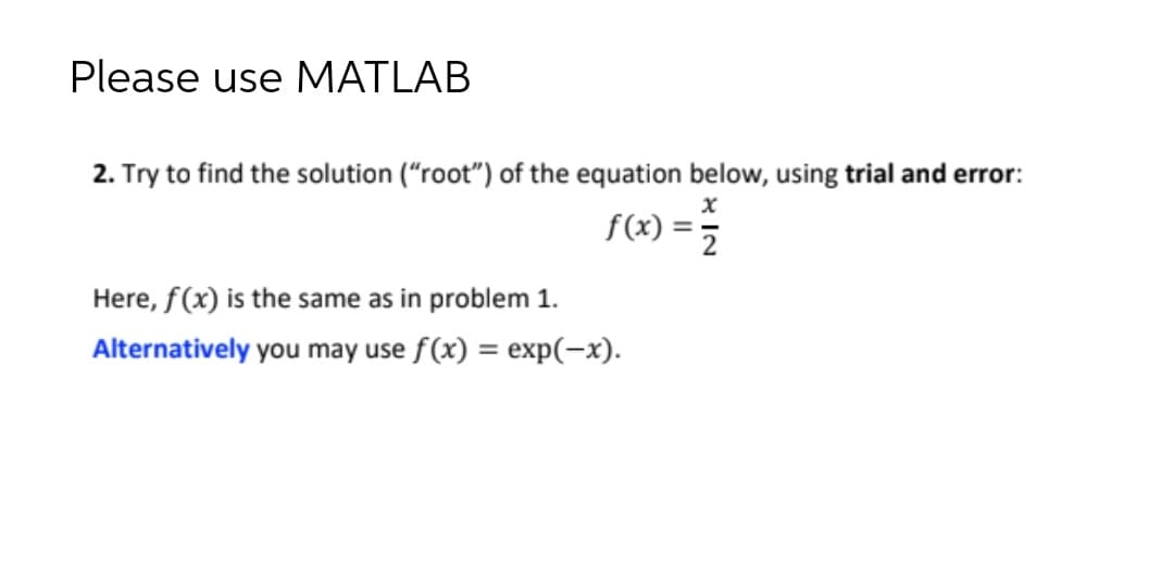 Please use MATLAB
2. Try to find the solution ("root") of the equation below, using trial and error:
f(x :
Here, f(x) is the same as in problem 1.
Alternatively you may use f(x) = exp(-x).
