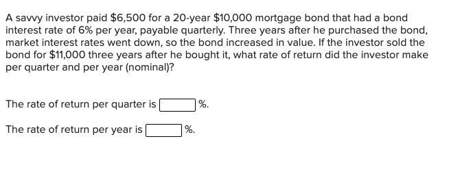 A savvy investor paid $6,500 for a 20-year $10,000 mortgage bond that had a bond
interest rate of 6% per year, payable quarterly. Three years after he purchased the bond,
market interest rates went down, so the bond increased in value. If the investor sold the
bond for $11,000 three years after he bought it, what rate of return did the investor make
per quarter and per year (nominal)?
The rate of return per quarter is
The rate of return per year is
%.
%.